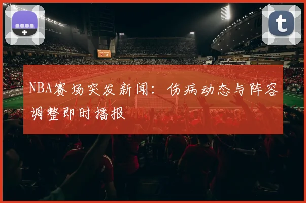 NBA赛场突发新闻:伤病动态与阵容调整即时播报