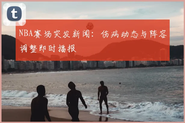 NBA赛场突发新闻：伤病动态与阵容调整即时播报