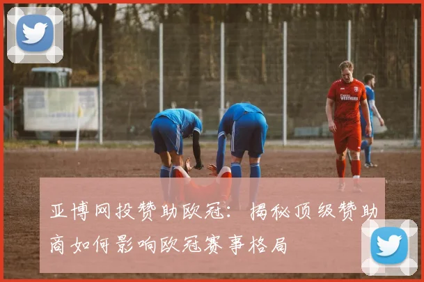 亚博网投赞助欧冠：揭秘顶级赞助商如何影响欧冠赛事格局