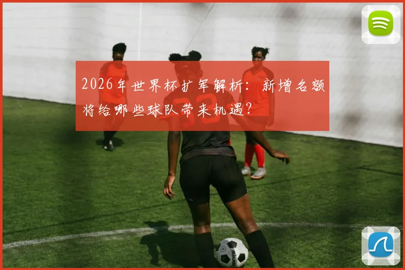 2026年世界杯扩军解析：新增名额将给哪些球队带来机遇？