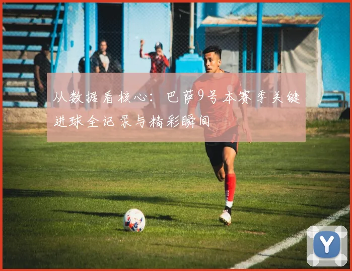 从数据看核心:巴萨9号本赛季关键进球全记录与精彩瞬间