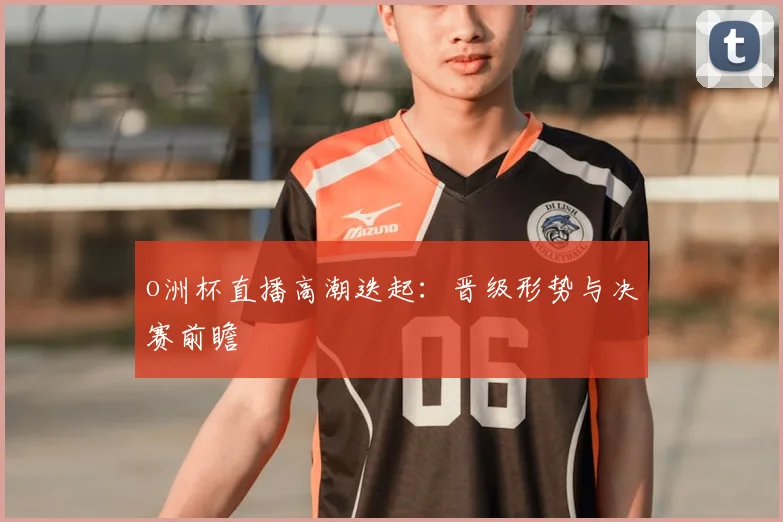 o洲杯直播高潮迭起:晋级形势与决赛前瞻