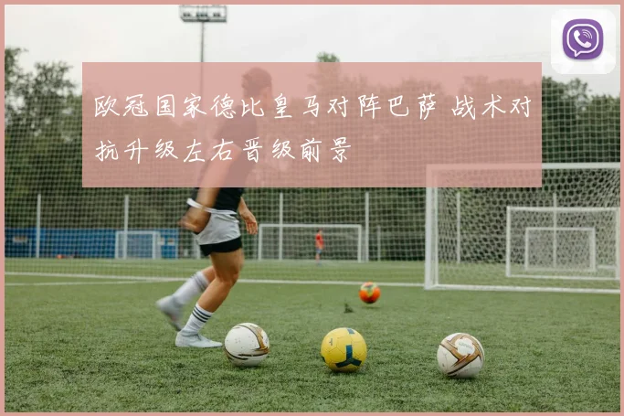 欧冠国家德比皇马对阵巴萨 战术对抗升级左右晋级前景