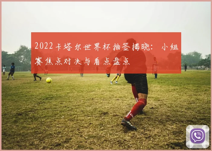 2022卡塔尔世界杯抽签揭晓：小组赛焦点对决与看点盘点