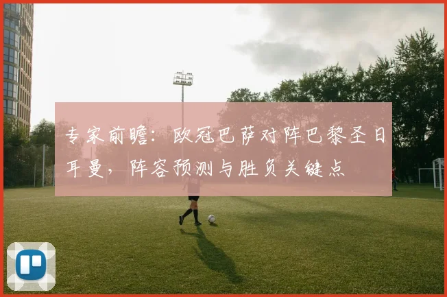 专家前瞻：欧冠巴萨对阵巴黎圣日耳曼，阵容预测与胜负关键点
