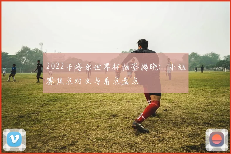 2022卡塔尔世界杯抽签揭晓：小组赛焦点对决与看点盘点